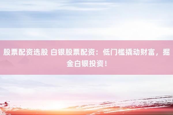 股票配资选股 白银股票配资：低门槛撬动财富，掘金白银投资！