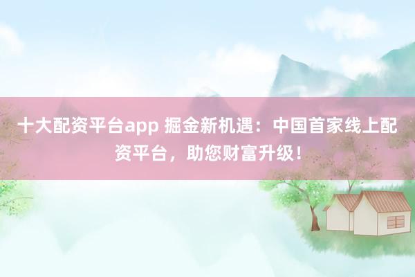 十大配资平台app 掘金新机遇：中国首家线上配资平台，助您财富升级！