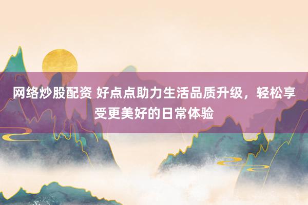 网络炒股配资 好点点助力生活品质升级，轻松享受更美好的日常体验