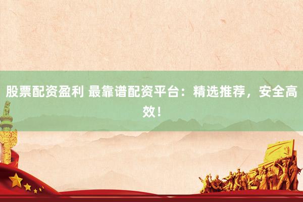 股票配资盈利 最靠谱配资平台：精选推荐，安全高效！