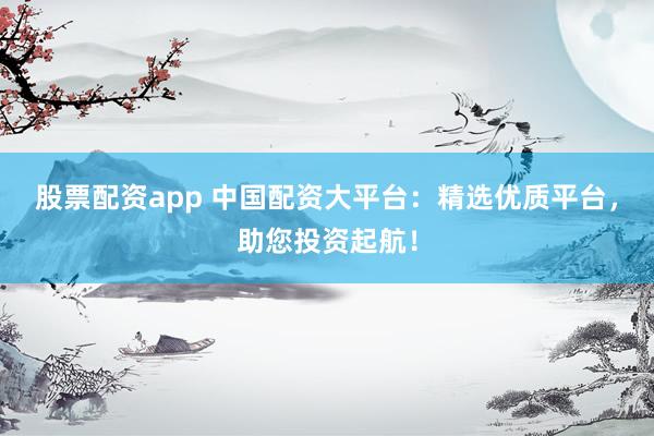 股票配资app 中国配资大平台：精选优质平台，助您投资起航！
