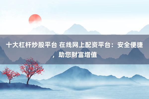 十大杠杆炒股平台 在线网上配资平台：安全便捷，助您财富增值