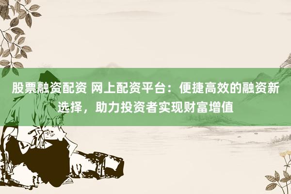 股票融资配资 网上配资平台：便捷高效的融资新选择，助力投资者实现财富增值