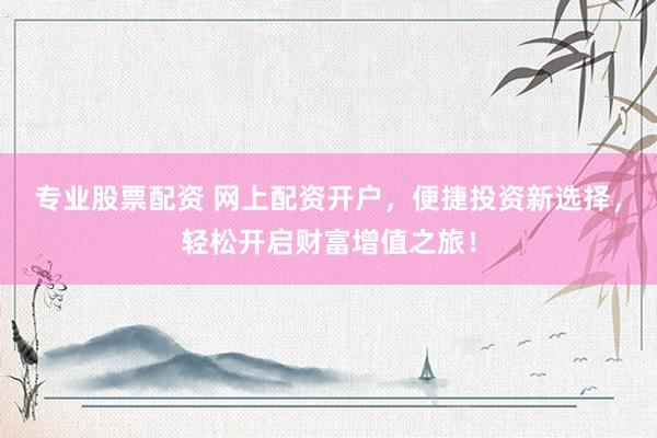 专业股票配资 网上配资开户，便捷投资新选择，轻松开启财富增值之旅！