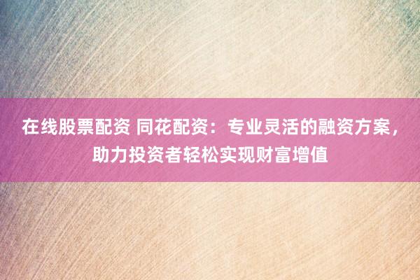 在线股票配资 同花配资：专业灵活的融资方案，助力投资者轻松实现财富增值