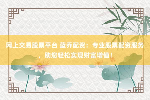 网上交易股票平台 蓝乔配资：专业股票配资服务，助您轻松实现财富增值！