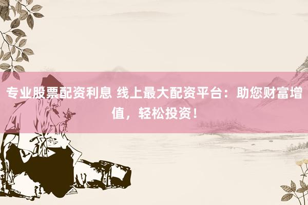 专业股票配资利息 线上最大配资平台：助您财富增值，轻松投资！