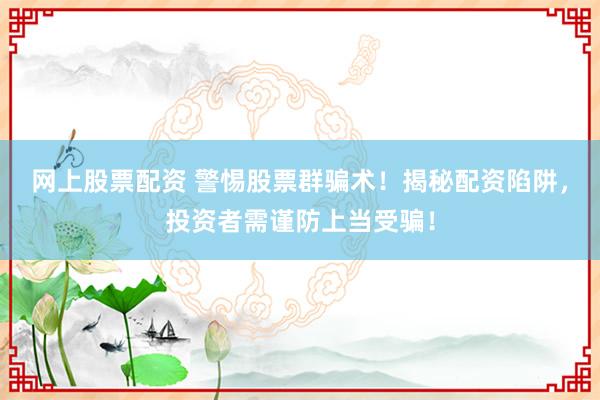 网上股票配资 警惕股票群骗术！揭秘配资陷阱，投资者需谨防上当受骗！