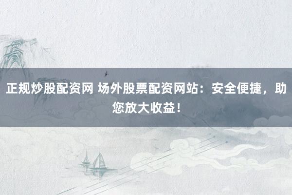 正规炒股配资网 场外股票配资网站：安全便捷，助您放大收益！