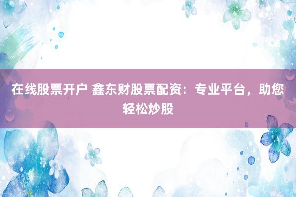在线股票开户 鑫东财股票配资：专业平台，助您轻松炒股