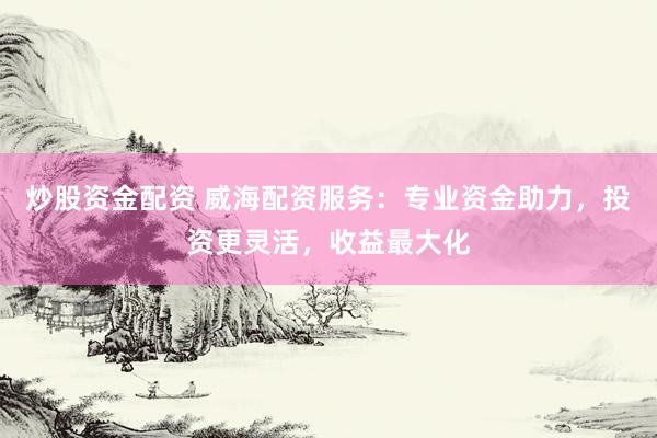 炒股资金配资 威海配资服务：专业资金助力，投资更灵活，收益最大化