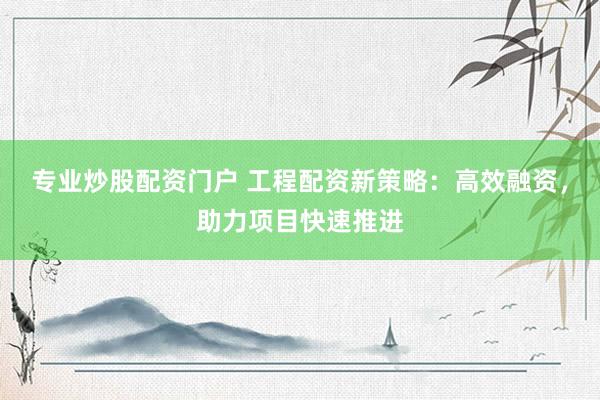 专业炒股配资门户 工程配资新策略：高效融资，助力项目快速推进