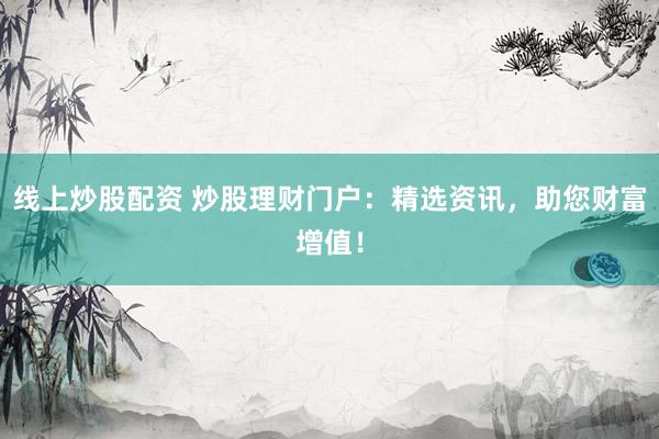 线上炒股配资 炒股理财门户：精选资讯，助您财富增值！