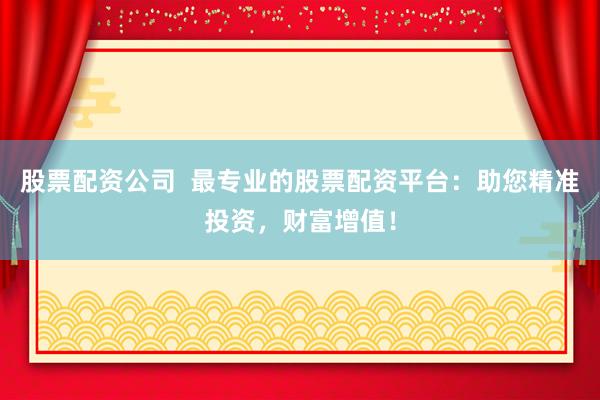 股票配资公司  最专业的股票配资平台：助您精准投资，财富增值！