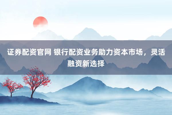 证券配资官网 银行配资业务助力资本市场，灵活融资新选择
