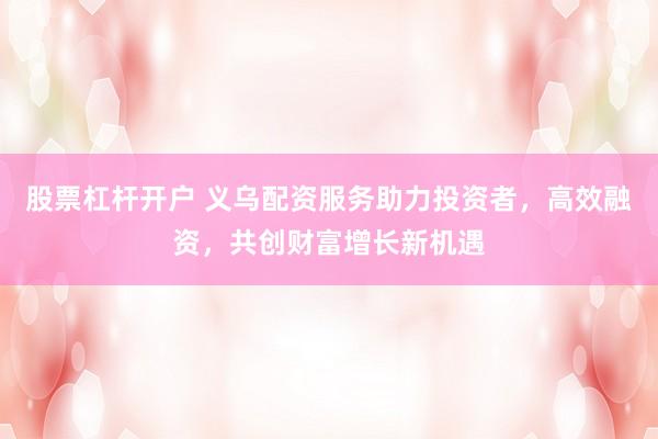 股票杠杆开户 义乌配资服务助力投资者，高效融资，共创财富增长新机遇