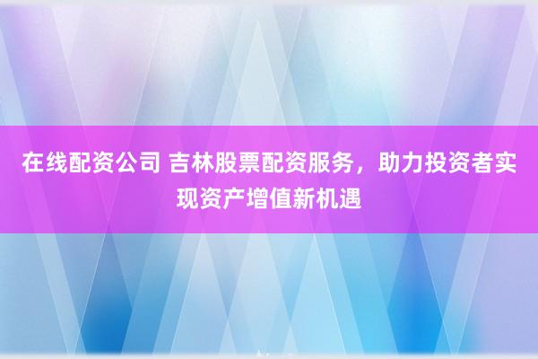 在线配资公司 吉林股票配资服务，助力投资者实现资产增值新机遇