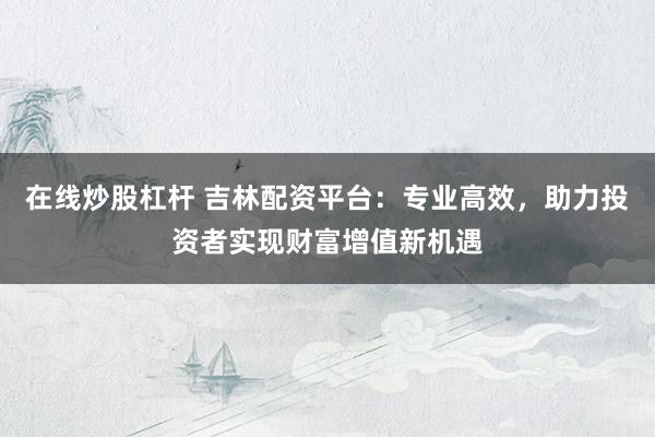 在线炒股杠杆 吉林配资平台：专业高效，助力投资者实现财富增值新机遇