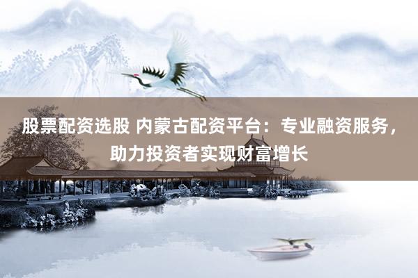 股票配资选股 内蒙古配资平台：专业融资服务，助力投资者实现财富增长