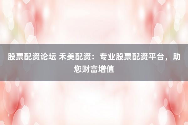 股票配资论坛 禾美配资：专业股票配资平台，助您财富增值