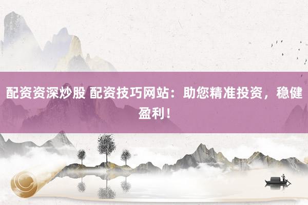 配资资深炒股 配资技巧网站：助您精准投资，稳健盈利！