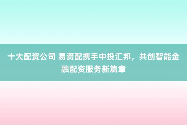 十大配资公司 易资配携手中投汇邦，共创智能金融配资服务新篇章