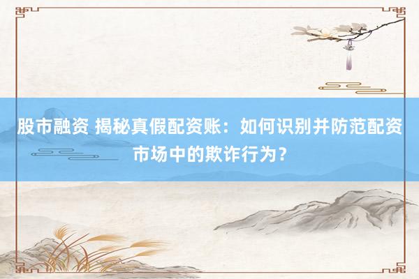 股市融资 揭秘真假配资账：如何识别并防范配资市场中的欺诈行为？