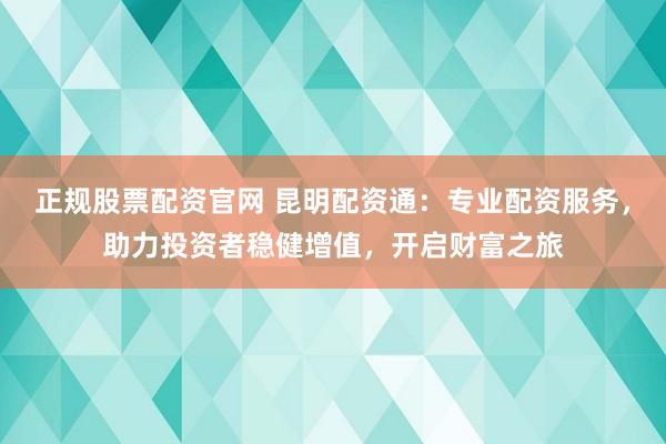 正规股票配资官网 昆明配资通：专业配资服务，助力投资者稳健增值，开启财富之旅