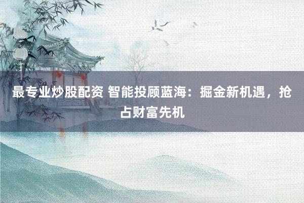 最专业炒股配资 智能投顾蓝海：掘金新机遇，抢占财富先机