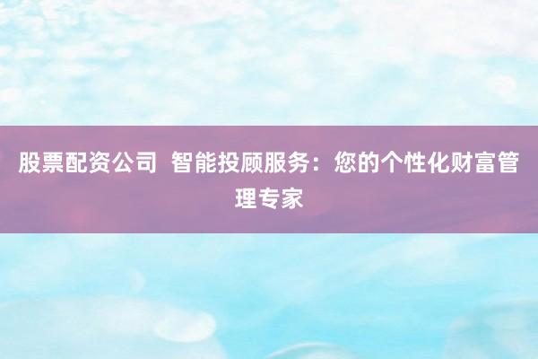 股票配资公司  智能投顾服务：您的个性化财富管理专家