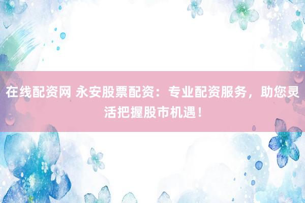 在线配资网 永安股票配资：专业配资服务，助您灵活把握股市机遇！