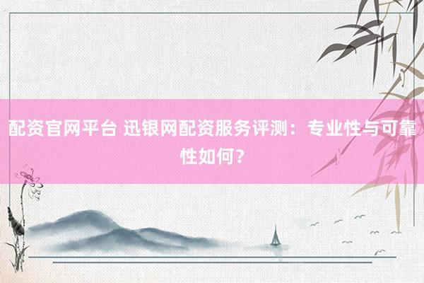 配资官网平台 迅银网配资服务评测：专业性与可靠性如何？