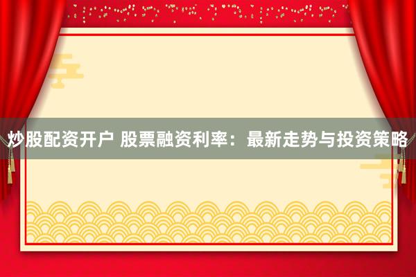 炒股配资开户 股票融资利率：最新走势与投资策略