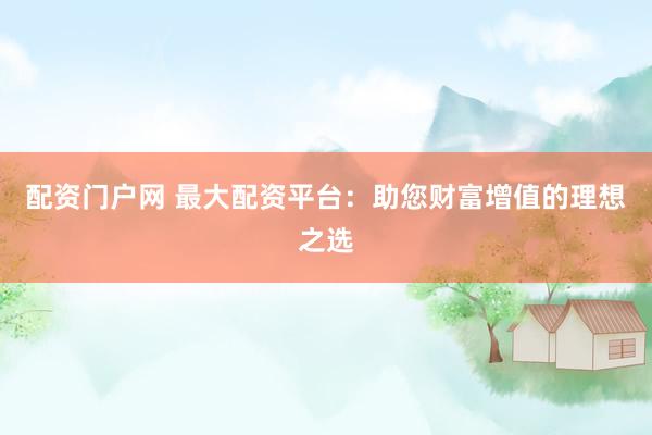 配资门户网 最大配资平台：助您财富增值的理想之选