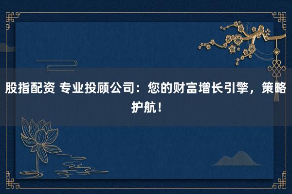 股指配资 专业投顾公司：您的财富增长引擎，策略护航！