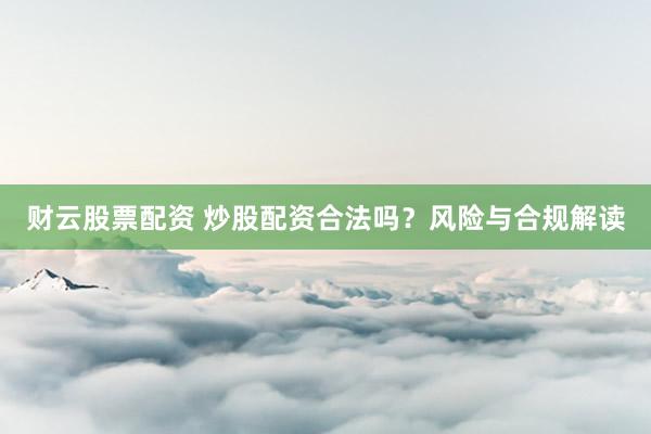 财云股票配资 炒股配资合法吗？风险与合规解读