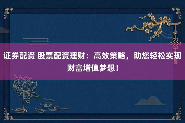 证券配资 股票配资理财：高效策略，助您轻松实现财富增值梦想！