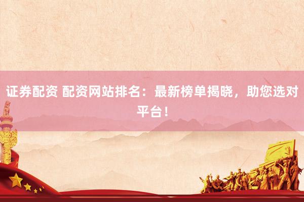 证券配资 配资网站排名：最新榜单揭晓，助您选对平台！