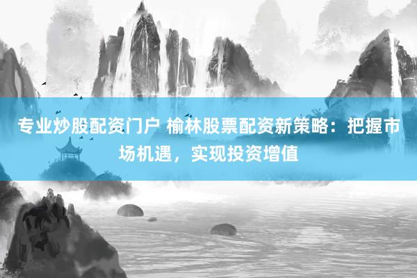 专业炒股配资门户 榆林股票配资新策略：把握市场机遇，实现投资增值