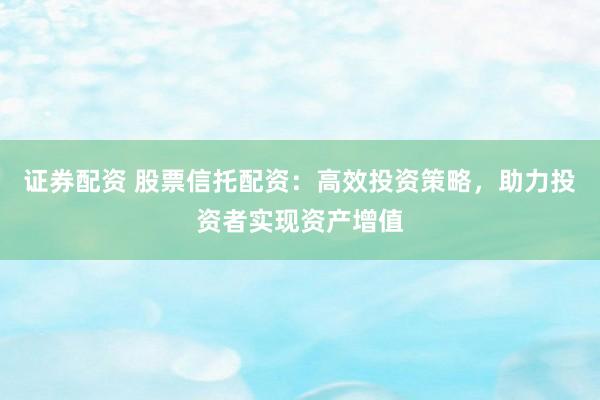 证券配资 股票信托配资：高效投资策略，助力投资者实现资产增值