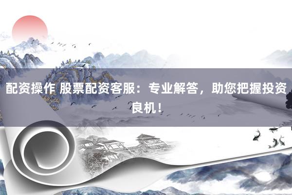 配资操作 股票配资客服：专业解答，助您把握投资良机！