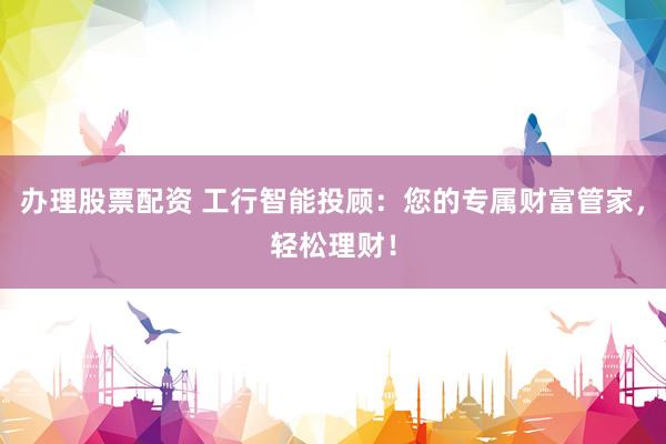 办理股票配资 工行智能投顾：您的专属财富管家，轻松理财！