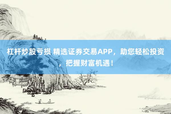杠杆炒股亏损 精选证券交易APP，助您轻松投资，把握财富机遇！
