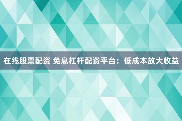 在线股票配资 免息杠杆配资平台：低成本放大收益