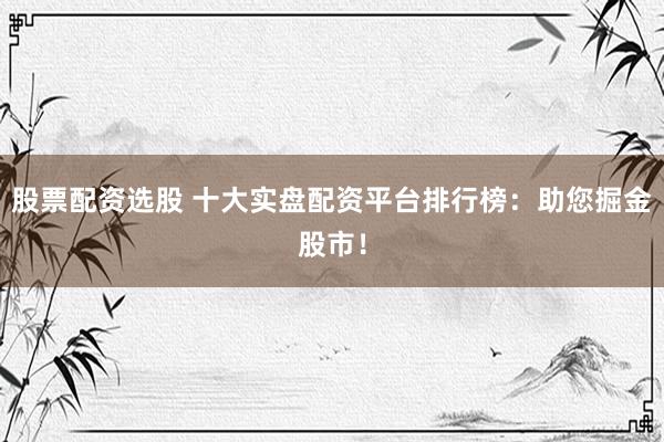 股票配资选股 十大实盘配资平台排行榜：助您掘金股市！