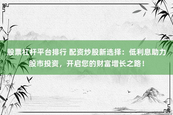 股票杠杆平台排行 配资炒股新选择：低利息助力股市投资，开启您的财富增长之路！