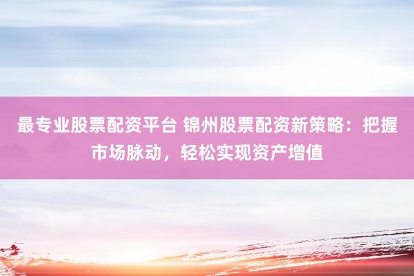 最专业股票配资平台 锦州股票配资新策略：把握市场脉动，轻松实现资产增值