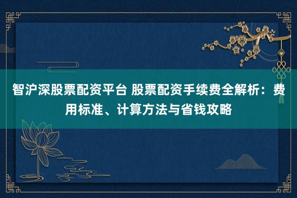 智沪深股票配资平台 股票配资手续费全解析：费用标准、计算方法与省钱攻略