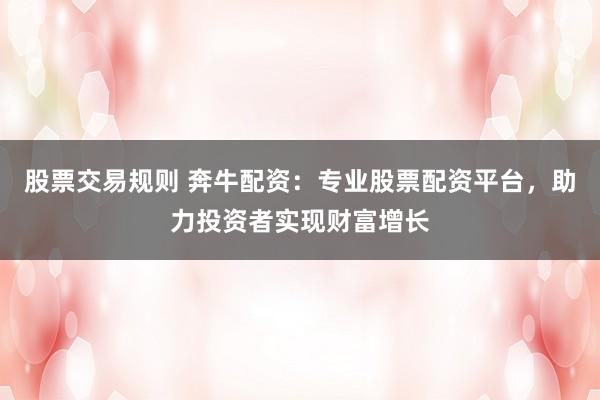 股票交易规则 奔牛配资：专业股票配资平台，助力投资者实现财富增长