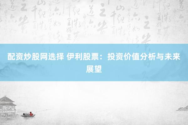 配资炒股网选择 伊利股票：投资价值分析与未来展望